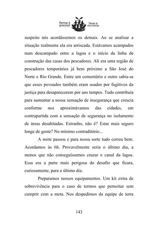 suspeito nós acordássemos os demais. Ao se analisar a
situação realmente ela era arriscada. Estávamos acampados
num descampado entre a lagoa e o início da linha de
construção das casas dos pescadores. Ali era uma região de
pescadores temporários já bem próximo a São José do
Norte e Rio Grande. Entre um comentário e outro sabia-se
que esses povoados também eram usados por fugitivos da
justiça para desaparecerem por uns tempos. Tudo contribuía
para aumentar a nossa sensação de insegurança que crescia
conforme

nos

aproximávamos

das

cidades,

em

contrapartida com a sensação de segurança no isolamento
de áreas desabitadas. Estranho, não é? Estar mais seguro
longe de gente? No mínimo contraditório...
A noite passou e para nossa sorte tudo correu bem.
Acordamos às 6h. Provavelmente seria o último dia, a
menos que não conseguíssemos cruzar o canal da lagoa.
Essa era a parte mais perigosa do desafio que ficara,
curiosamente, para o último dia.
Preparamos nossos equipamentos. Um kit extra de
sobrevivência para o caso de termos que pernoitar sem
cumprir com a meta. Nos despedimos da equipe de terra

143

 