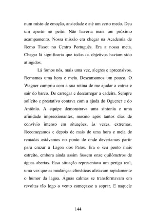 num misto de emoção, ansiedade e até um certo medo. Deu
um aperto no peito. Não haveria mais um próximo
acampamento. Nossa missão era chegar na Academia de
Remo Tissot no Centro Português. Era a nossa meta.
Chegar lá significaria que todos os objetivos haviam sido
atingidos.
Lá fomos nós, mais uma vez, alegres e apreensivos.
Remamos uma hora e meia. Descansamos um pouco. O
Wagner cumpriu com a sua rotina de me ajudar a entrar e
sair do barco. De carregar e descarregar a cadeira. Sempre
solícito e prestativo contava com a ajuda do Oguener e do
Antônio. A equipe demonstrava uma sintonia e uma
afinidade impressionantes, mesmo após tantos dias de
convívio intenso em situações, às vezes, extremas.
Recomeçamos e depois de mais de uma hora e meia de
remadas estávamos no ponto de onde deveríamos partir
para cruzar a Lagoa dos Patos. Era o seu ponto mais
estreito, embora ainda assim fossem onze quilômetros de
águas abertas. Essa situação representava um perigo real,
uma vez que as mudanças climáticas afetavam rapidamente
o humor da lagoa. Águas calmas se transformavam em
revoltas tão logo o vento começasse a soprar. E naquele

144

 