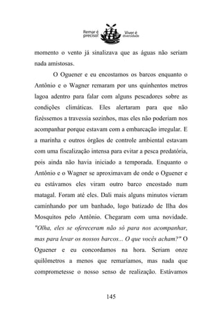 momento o vento já sinalizava que as águas não seriam
nada amistosas.
O Oguener e eu encostamos os barcos enquanto o
Antônio e o Wagner remaram por uns quinhentos metros
lagoa adentro para falar com alguns pescadores sobre as
condições climáticas. Eles alertaram para que não
fizéssemos a travessia sozinhos, mas eles não poderiam nos
acompanhar porque estavam com a embarcação irregular. E
a marinha e outros órgãos de controle ambiental estavam
com uma fiscalização intensa para evitar a pesca predatória,
pois ainda não havia iniciado a temporada. Enquanto o
Antônio e o Wagner se aproximavam de onde o Oguener e
eu estávamos eles viram outro barco encostado num
matagal. Foram até eles. Dali mais alguns minutos vieram
caminhando por um banhado, logo batizado de Ilha dos
Mosquitos pelo Antônio. Chegaram com uma novidade.
"Olha, eles se ofereceram não só para nos acompanhar,
mas para levar os nossos barcos... O que vocês acham?" O
Oguener e eu concordamos na hora. Seriam onze
quilômetros a menos que remaríamos, mas nada que
comprometesse o nosso senso de realização. Estávamos

145

 