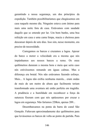 garantindo a nossa segurança, um dos princípios da
expedição. Também possibilitaríamos que chegássemos em
casa naquele mesmo dia. Ninguém estava com ânimo para
mais uma noite fora de casa. Estávamos com saudade
daquilo que se entende por lar. Um bom banho, uma boa
refeição em casa e uma cama limpa, macia e cheirosa para
descansar depois de sete dias. Isso sim, nesse momento, era
preciso de necessidade.
Carregamos os barcos e cruzamos a lagoa. Apesar
do barco a motor a velocidade era a mesma que nós
impúnhamos aos nossos barcos a remo. Os onze
quilômetros duraram a mesma hora e meia que seria caso
nós estivéssemos remando em águas calmas. Mas a
diferença era brutal. Nós não estávamos fazendo esforço.
Mais... A lagoa não exibia nenhuma marola... eram ondas
de mais de um metro de altura que facilmente teriam
transformado uma aventura até então perfeita em tragédia.
A prudência e a humildade em reconhecer a força da
natureza fizeram com que nós optássemos por cruzar a
lagoa em segurança. Não faríamos 220km, apenas 209...
Desembarcamos na ponta da barra do canal São
Gonçalo. Faltavam aproximadamente dez quilômetros para
que levássemos os barcos de volta ao ponto de partida. Para

146

 