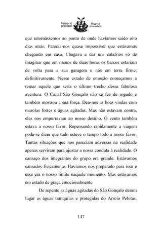 que retornássemos ao ponto de onde havíamos saído oito
dias atrás. Parecia-nos quase impossível que estávamos
chegando em casa. Chegava a dar uns calafrios só de
imaginar que em menos de duas horas os barcos estariam
de volta para a sua garagem e nós em terra firme,
definitivamente. Nesse estado de emoção começamos a
remar aquele que seria o último trecho dessa fabulosa
aventura. O Canal São Gonçalo não se fez de rogado e
também mostrou a sua força. Deu-nos as boas vindas com
marolas fortes e águas agitadas. Mas não estavam contra,
elas nos empurravam ao nosso destino. O vento também
estava a nosso favor. Repensando rapidamente a viagem
pode-se dizer que tudo esteve o tempo todo a nosso favor.
Tantas situações que nos pareciam adversas na realidade
apenas serviram para ajustar a nossa conduta à realidade. O
cansaço dos integrantes do grupo era grande. Estávamos
cansados fisicamente. Havíamos nos preparado para isso e
esse era o nosso limite naquele momento. Mas estávamos
em estado de graça emocionalmente.
De repente as águas agitadas do São Gonçalo deram
lugar as águas tranquilas e protegidas do Arroio Pelotas.

147

 