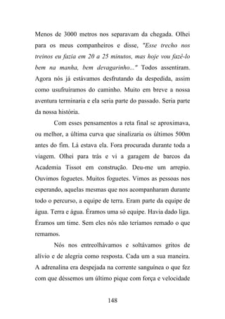 Menos de 3000 metros nos separavam da chegada. Olhei
para os meus companheiros e disse, "Esse trecho nos
treinos eu fazia em 20 a 25 minutos, mas hoje vou fazê-lo
bem na manha, bem devagarinho..." Todos assentiram.
Agora nós já estávamos desfrutando da despedida, assim
como usufruíramos do caminho. Muito em breve a nossa
aventura terminaria e ela seria parte do passado. Seria parte
da nossa história.
Com esses pensamentos a reta final se aproximava,
ou melhor, a última curva que sinalizaria os últimos 500m
antes do fim. Lá estava ela. Fora procurada durante toda a
viagem. Olhei para trás e vi a garagem de barcos da
Academia Tissot em construção. Deu-me um arrepio.
Ouvimos foguetes. Muitos foguetes. Vimos as pessoas nos
esperando, aquelas mesmas que nos acompanharam durante
todo o percurso, a equipe de terra. Eram parte da equipe de
água. Terra e água. Éramos uma só equipe. Havia dado liga.
Éramos um time. Sem eles nós não teríamos remado o que
remamos.
Nós nos entreolhávamos e soltávamos gritos de
alívio e de alegria como resposta. Cada um a sua maneira.
A adrenalina era despejada na corrente sanguínea o que fez
com que déssemos um último pique com força e velocidade

148

 