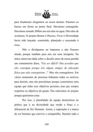 para finalmente chegarmos ao nosso destino. Paramos os
barcos em frente ao ponto final. Havíamos conseguido.
Havíamos remado 209km em seis dias na água. Oito dias de
aventuras. O projeto Remar é Preciso, Viver é Diversidade
havia sido lançado, construído, planejado e executado à
risca.
Não o divulgamos na imprensa e não fizemos
alarde, porque também para nós era uma incógnita. Na
única entrevista dada sobre o desafio antes de nossa partida
um comentarista disse, "Vai ser difícil! Não acredito que
eles consigam porque tive alguns amigos de educação
física que não conseguiram...". Mas nós conseguimos. Em
vários momentos do percurso tínhamos todos os motivos
para desistir, mas nós persistimos porque construímos uma
equipe que tinha seus objetivos pessoais, mas que sempre
respeitou os objetivos do grupo. Nós estávamos no projeto
porque queríamos estar.
Por isso, a pluralidade da equipe demonstrou na
prática que é na diversidade que reside a força e o
diferencial de Ser Humano. Assim, a superação é a marca
do ser humano que convive e compartilha. Durante todo o

149

 
