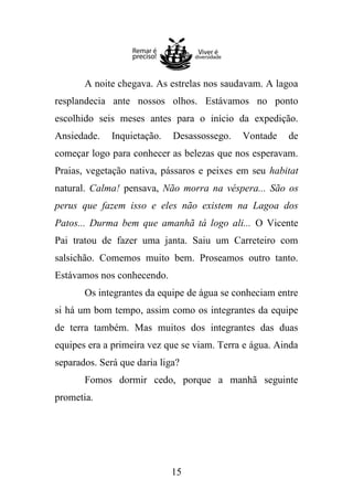 A noite chegava. As estrelas nos saudavam. A lagoa
resplandecia ante nossos olhos. Estávamos no ponto
escolhido seis meses antes para o início da expedição.
Ansiedade.

Inquietação.

Desassossego.

Vontade

de

começar logo para conhecer as belezas que nos esperavam.
Praias, vegetação nativa, pássaros e peixes em seu habitat
natural. Calma! pensava, Não morra na véspera... São os
perus que fazem isso e eles não existem na Lagoa dos
Patos... Durma bem que amanhã tá logo ali... O Vicente
Pai tratou de fazer uma janta. Saiu um Carreteiro com
salsichão. Comemos muito bem. Proseamos outro tanto.
Estávamos nos conhecendo.
Os integrantes da equipe de água se conheciam entre
si há um bom tempo, assim como os integrantes da equipe
de terra também. Mas muitos dos integrantes das duas
equipes era a primeira vez que se viam. Terra e água. Ainda
separados. Será que daria liga?
Fomos dormir cedo, porque a manhã seguinte
prometia.

15

 