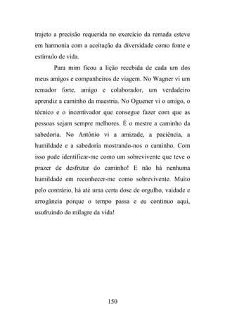 trajeto a precisão requerida no exercício da remada esteve
em harmonia com a aceitação da diversidade como fonte e
estímulo de vida.
Para mim ficou a lição recebida de cada um dos
meus amigos e companheiros de viagem. No Wagner vi um
remador forte, amigo e colaborador, um verdadeiro
aprendiz a caminho da maestria. No Oguener vi o amigo, o
técnico e o incentivador que consegue fazer com que as
pessoas sejam sempre melhores. É o mestre a caminho da
sabedoria. No Antônio vi a amizade, a paciência, a
humildade e a sabedoria mostrando-nos o caminho. Com
isso pude identificar-me como um sobrevivente que teve o
prazer de desfrutar do caminho! E não há nenhuma
humildade em reconhecer-me como sobrevivente. Muito
pelo contrário, há até uma certa dose de orgulho, vaidade e
arrogância porque o tempo passa e eu continuo aqui,
usufruindo do milagre da vida!

150

 