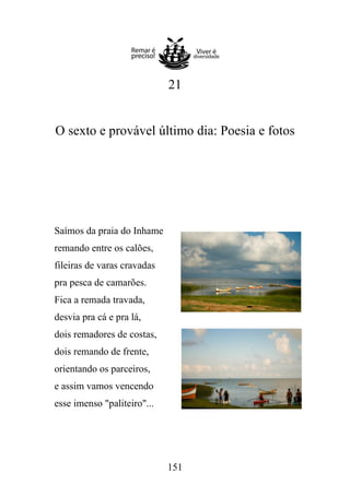 21

O sexto e provável último dia: Poesia e fotos

Saímos da praia do Inhame
remando entre os calões,
fileiras de varas cravadas
pra pesca de camarões.
Fica a remada travada,
desvia pra cá e pra lá,
dois remadores de costas,
dois remando de frente,
orientando os parceiros,
e assim vamos vencendo
esse imenso "paliteiro"...

151

 