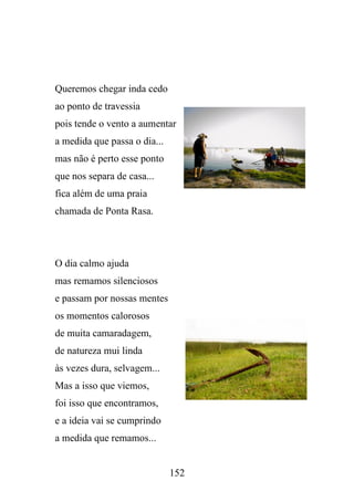 Queremos chegar inda cedo
ao ponto de travessia
pois tende o vento a aumentar
a medida que passa o dia...
mas não é perto esse ponto
que nos separa de casa...
fica além de uma praia
chamada de Ponta Rasa.

O dia calmo ajuda
mas remamos silenciosos
e passam por nossas mentes
os momentos calorosos
de muita camaradagem,
de natureza mui linda
às vezes dura, selvagem...
Mas a isso que viemos,
foi isso que encontramos,
e a ideia vai se cumprindo
a medida que remamos...

152

 