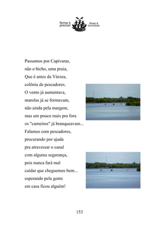 Passamos por Capivaras,
não o bicho, uma praia,
Que é antes da Várzea,
colônia de pescadores.
O vento já aumentava,
marolas já se formavam,
não ainda pela margem,
mas um pouco mais pra fora
os "carneiros" já branqueavam...
Falamos com pescadores,
procurando por ajuda
pra atravessar o canal
com alguma segurança,
pois nunca fará mal
cuidar que cheguemos bem...
esperando pela gente
em casa ficou alguém!

153

 
