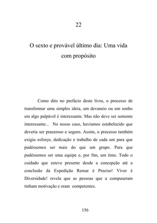 22

O sexto e provável último dia: Uma vida
com propósito

Como dito no prefácio deste livro, o processo de
transformar uma simples ideia, um devaneio ou um sonho
em algo palpável é interessante. Mas não deve ser somente
interessante... No nosso caso, havíamos estabelecido que
deveria ser prazeroso e seguro. Assim, o processo também
exigiu esforço, dedicação e trabalho de cada um para que
pudéssemos ser mais do que um grupo. Para que
pudéssemos ser uma equipe e, por fim, um time. Todo o
cuidado que esteve presente desde a concepção até a
conclusão da Expedição Remar é Preciso! Viver é
Diversidade! revela que as pessoas que a compuseram
tinham motivação e eram competentes.

156

 