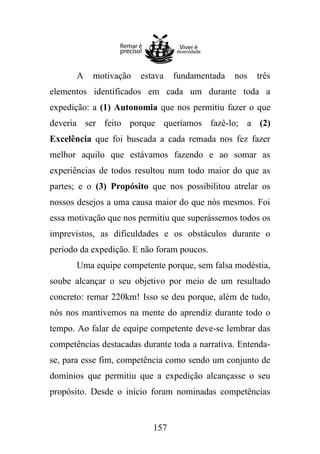 A

motivação

estava

fundamentada

nos

três

elementos identificados em cada um durante toda a
expedição: a (1) Autonomia que nos permitiu fazer o que
deveria ser feito porque queríamos fazê-lo; a (2)
Excelência que foi buscada a cada remada nos fez fazer
melhor aquilo que estávamos fazendo e ao somar as
experiências de todos resultou num todo maior do que as
partes; e o (3) Propósito que nos possibilitou atrelar os
nossos desejos a uma causa maior do que nós mesmos. Foi
essa motivação que nos permitiu que superássemos todos os
imprevistos, as dificuldades e os obstáculos durante o
período da expedição. E não foram poucos.
Uma equipe competente porque, sem falsa modéstia,
soube alcançar o seu objetivo por meio de um resultado
concreto: remar 220km! Isso se deu porque, além de tudo,
nós nos mantivemos na mente do aprendiz durante todo o
tempo. Ao falar de equipe competente deve-se lembrar das
competências destacadas durante toda a narrativa. Entendase, para esse fim, competência como sendo um conjunto de
domínios que permitiu que a expedição alcançasse o seu
propósito. Desde o início foram nominadas competências

157

 