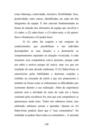 como liderança, criatividade, iniciativa, flexibilidade, foco,
proatividade, entre outras, identificadas em cada um dos
integrantes da equipe. E elas estavam fundamentadas na
forma de atuação dos elementos da equipe que envolvia o
(1) saber, o (2) saber-fazer, o (3) saber-estar, o (4) quererfazer e finalmente o (5) poder-fazer.
O (1) saber diz respeito a um conjunto de
conhecimentos

que

possibilitam

a

um

indivíduo

desempenhar as suas funções e a demonstrar os
comportamentos esperados na situação vivenciada. A todo
momento essa competência esteve presente, porque cada
um sabia o motivo porque ali estava, uma vez que era
resultado de uma decisão autônoma. O (2) Saber-Fazer se
caracterizou pelas habilidades e destrezas exigidas e
exibidas na execução da tarefa a que nos propusemos e
também na forma como se enfrentaram as dificuldades que
ocorreram durante a sua realização. Além da experiência
anterior com a atividade de remo de cada um a busca
constante pela excelência fez com que esta competência se
aprimorasse ainda mais. Todos nós sabíamos remar, mas
sobretudo sabíamos pensar e aprender. Quanto ao (3)
Saber-Estar poderia dizer que é "sem comentários". Na
realidade se podem fazer todos os comentários... A amizade

158

 