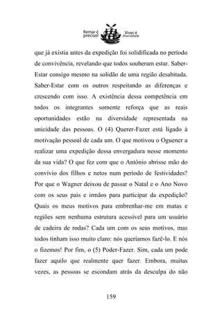que já existia antes da expedição foi solidificada no período
de convivência, revelando que todos souberam estar. SaberEstar consigo mesmo na solidão de uma região desabitada.
Saber-Estar com os outros respeitando as diferenças e
crescendo com isso. A existência dessa competência em
todos os integrantes somente reforça que as reais
oportunidades estão na diversidade representada na
unicidade das pessoas. O (4) Querer-Fazer está ligado à
motivação pessoal de cada um. O que motivou o Oguener a
realizar uma expedição dessa envergadura nesse momento
da sua vida? O que fez com que o Antônio abrisse mão do
convívio dos filhos e netos num período de festividades?
Por que o Wagner deixou de passar o Natal e o Ano Novo
com os seus pais e irmãos para participar da expedição?
Quais os meus motivos para embrenhar-me em matas e
regiões sem nenhuma estrutura acessível para um usuário
de cadeira de rodas? Cada um com os seus motivos, mas
todos tinham isso muito claro: nós queríamos fazê-lo. E nós
o fizemos! Por fim, o (5) Poder-Fazer. Sim, cada um pode
fazer aquilo que realmente quer fazer. Embora, muitas
vezes, as pessoas se escondam atrás da desculpa do não

159

 