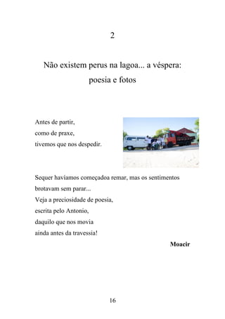 2

Não existem perus na lagoa... a véspera:
poesia e fotos

Antes de partir,
como de praxe,
tivemos que nos despedir.

Sequer havíamos começadoa remar, mas os sentimentos
brotavam sem parar...
Veja a preciosidade de poesia,
escrita pelo Antonio,
daquilo que nos movia
ainda antes da travessia!
Moacir

16

 