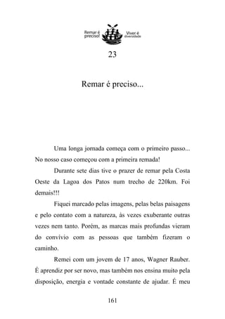 23

Remar é preciso...

Uma longa jornada começa com o primeiro passo...
No nosso caso começou com a primeira remada!
Durante sete dias tive o prazer de remar pela Costa
Oeste da Lagoa dos Patos num trecho de 220km. Foi
demais!!!
Fiquei marcado pelas imagens, pelas belas paisagens
e pelo contato com a natureza, às vezes exuberante outras
vezes nem tanto. Porém, as marcas mais profundas vieram
do convívio com as pessoas que também fizeram o
caminho.
Remei com um jovem de 17 anos, Wagner Rauber.
É aprendiz por ser novo, mas também nos ensina muito pela
disposição, energia e vontade constante de ajudar. É meu
161

 