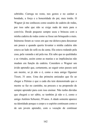 sobrinho. Carrega no rosto, nos gestos e no caráter a
bondade, a força e a honestidade do pai, meu irmão. O
Wagner já me conheceu como usuário de cadeira de rodas,
por isso sabe que não se exige nada de mais para o
convívio. Desde pequeno sempre usou e brincou com a
minha cadeira de rodas como se fosse um brinquedo a mais.
Inúmeras foram as vezes em que me deitava para descansar
um pouco e quando queria levantar a minha cadeira não
estava ao lado do sofá ou da cama. Ela estava rodando pela
casa, pela varanda e até pela rua. Ele sabe que as qualidades
e as virtudes, assim como as manias e as implicâncias não
mudam em função da cadeira. Considero o Wagner um
ávido aprendiz que, certamente, ao seguir estes passos será
um mestre, se já não o é, como o meu amigo Oguener
Tissot, 31 anos. Uma das primeira amizades que fiz ao
chegar a Pelotas e que a cada dia tem demonstrado que o
mestre se faz no caminho, na procura e na propensão de
sempre aprender para com isso ensinar. Não tenho dúvidas
que chegará a ser sábio, se também já não o é, como o
amigo Antônio Schuster, 59 anos. A idade somente aparece
na identidade porque o corpo e o espírito continuam como o
de um jovem aprendiz, com a vocação de continuar

162

 