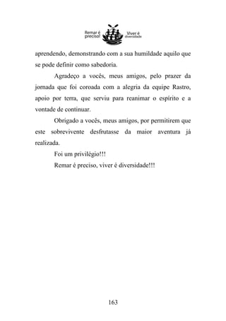 aprendendo, demonstrando com a sua humildade aquilo que
se pode definir como sabedoria.
Agradeço a vocês, meus amigos, pelo prazer da
jornada que foi coroada com a alegria da equipe Rastro,
apoio por terra, que serviu para reanimar o espírito e a
vontade de continuar.
Obrigado a vocês, meus amigos, por permitirem que
este sobrevivente desfrutasse da maior aventura já
realizada.
Foi um privilégio!!!
Remar é preciso, viver é diversidade!!!

163

 