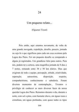 24

Um pequeno relato...
(Oguener Tissot)

Pois então, aqui estamos novamente, de volta de
uma grande navegada, expedição, desafio, passeio, jornada
ou seja lá o que significou para cada um essa aventura pela
Lagoa dos Patos. Foi um pequeno desafio se comparado a
alguns já registrados. Um grandioso feito para outros. Para
nós, podem ter a certeza, uma magnífica jornada de 8 dias e
7 noites, remando entre 30 e 50 km diários. Dias que
exigiram de toda a equipe, percepção, atitude, criatividade,
superação,

autoestima,

companheirismo,
diversos

disposição,

conhecimento

momentos

de

e

respeito,

sabedoria.

contemplação...

Foram

Tivemos

o

privilégio de conhecer as mais diversas faces da nossa
querida Lagoa dos Patos. Remamos durante o dia, durante a
noite, com sol a pino, com bastante chuva, em águas rasas e
cristalinas, em águas profundas, com quase todos os tipos
164

 