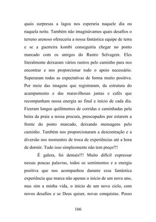 quais surpresas a lagoa nos esperaria naquele dia ou
naquela noite. Também não imaginávamos quais desafios o
terreno arenoso ofereceria a nossa fantástica equipe de terra
e se a guerreira kombi conseguiria chegar no ponto
marcado com os amigos do Rastro Selvagem. Eles
literalmente deixaram vários rastros pelo caminho para nos
encontrar e nos proporcionar todo o apoio necessário.
Superaram todas as expectativas de forma muito positiva.
Por meio das imagens que registraram, da estrutura do
acampamento e das maravilhosas jantas e cafés que
recompunham nossa energia ao final e início de cada dia.
Fizeram longos quilômetros de corridas e caminhadas pela
beira da praia a nossa procura, preocupados por estarem a
frente do ponto marcado, deixando mensagens pelo
caminho. Também nos proporcionaram a descontração e a
diversão nos momentos de troca de experiências até a hora
de dormir. Tudo isso simplesmente não tem preço!!!
É galera, foi demais!!! Muito difícil expressar
nessas poucas palavras, todos os sentimentos e a energia
positiva que nos acompanhou durante essa fantástica
experiência que marca não apenas o início de um novo ano,
mas sim a minha vida, o início de um novo ciclo, com
novos desafios e se Deus quiser, novas conquistas. Posso

166

 