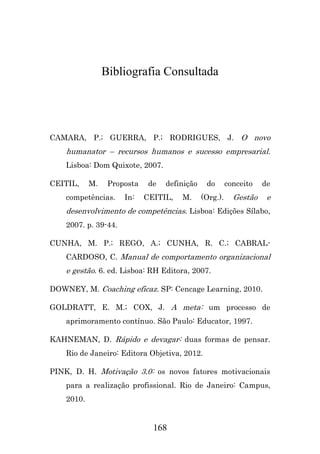 Bibliografia Consultada

CAMARA, P.; GUERRA, P.; RODRIGUES, J. O novo

humanator – recursos humanos e sucesso empresarial.
Lisboa: Dom Quixote, 2007.
CEITIL,

M.

Proposta

competências.

In:

de

definição

CEITIL,

M.

do
(Org.).

conceito

de

Gestão

e

desenvolvimento de competências. Lisboa: Edições Sílabo,
2007. p. 39-44.
CUNHA, M. P.; REGO, A.; CUNHA, R. C.; CABRALCARDOSO, C. Manual de comportamento organizacional

e gestão. 6. ed. Lisboa: RH Editora, 2007.
DOWNEY, M. Coaching eficaz. SP: Cencage Learning, 2010.
GOLDRATT, E. M.; COX, J. A meta: um processo de
aprimoramento contínuo. São Paulo: Educator, 1997.
KAHNEMAN, D. Rápido e devagar: duas formas de pensar.
Rio de Janeiro: Editora Objetiva, 2012.
PINK, D. H. Motivação 3.0: os novos fatores motivacionais
para a realização profissional. Rio de Janeiro: Campus,
2010.

168

 