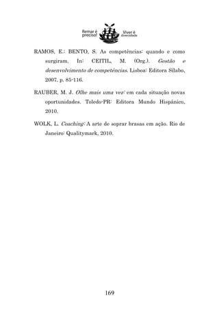 RAMOS, E.; BENTO, S. As competências: quando e como
surgiram.

In:

CEITIL,

M.

(Org.).

Gestão

e

desenvolvimento de competências. Lisboa: Editora Sílabo,
2007. p. 85-116.
RAUBER, M. J. Olhe mais uma vez: em cada situação novas
oportunidades. Toledo-PR: Editora Mundo Hispânico,
2010.
WOLK, L. Coaching: A arte de soprar brasas em ação. Rio de
Janeiro: Qualitymark, 2010.

169

 