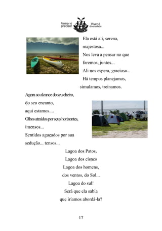 Ela está ali, serena,
majestosa...
Nos leva a pensar no que
faremos, juntos...
Ali nos espera, graciosa...
Há tempos planejamos,
simulamos, treinamos.
Agora ao alcance do seu cheiro,
do seu encanto,
aqui estamos....
Olhos atraídos por seus horizontes,
imensos...
Sentidos aguçados por sua
sedução... tensos...
Lagoa dos Patos,
Lagoa dos cisnes
Lagoa dos homens,
dos ventos, do Sol...
Lagoa do sul!
Será que ela sabia
que iriamos abordá-la?

17

 