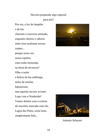 Haveria preparado algo especial
para nós?
Por ora, a luz do lampião
e da lua
clareiam a conversa animada,
enquanto cheiros e sabores
entre risos acalmam nossos
corpos...
porque nosso ser,
nosso espírito,
estes estão tremendo,
na ânsia do alvorecer!
Olho a noite:
a beleza da lua embriaga,
miles de estrelas
hipnotizam,
mas aquelas nuvens avisam:
Logo vem o Nordestão!
Vamos dormir com a certeza
do encontro marcado com ela,
Lagoa dos Patos, costa leste,
simplesmente bela...
Antonio Schuster

18

 