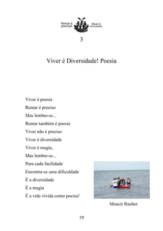 3

Viver é Diversidade! Poesia

Viver é poesia
Remar é preciso
Mas lembre-se...
Remar também é poesia
Viver não é preciso
Viver é diversidade
Viver é magia,
Mas lembre-se...
Para cada facilidade
Encontra-se uma dificuldade
É a diversidade
É a magia
É a vida vivida como poesia!
Moacir Rauber
19

 