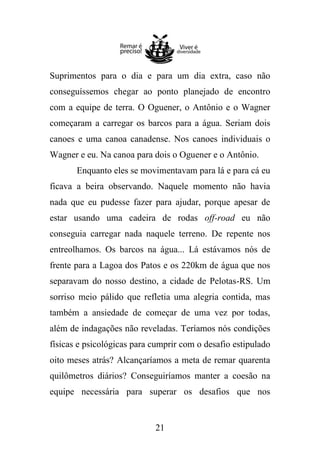 Suprimentos para o dia e para um dia extra, caso não
conseguíssemos chegar ao ponto planejado de encontro
com a equipe de terra. O Oguener, o Antônio e o Wagner
começaram a carregar os barcos para a água. Seriam dois
canoes e uma canoa canadense. Nos canoes individuais o
Wagner e eu. Na canoa para dois o Oguener e o Antônio.
Enquanto eles se movimentavam para lá e para cá eu
ficava a beira observando. Naquele momento não havia
nada que eu pudesse fazer para ajudar, porque apesar de
estar usando uma cadeira de rodas off-road eu não
conseguia carregar nada naquele terreno. De repente nos
entreolhamos. Os barcos na água... Lá estávamos nós de
frente para a Lagoa dos Patos e os 220km de água que nos
separavam do nosso destino, a cidade de Pelotas-RS. Um
sorriso meio pálido que refletia uma alegria contida, mas
também a ansiedade de começar de uma vez por todas,
além de indagações não reveladas. Teríamos nós condições
físicas e psicológicas para cumprir com o desafio estipulado
oito meses atrás? Alcançaríamos a meta de remar quarenta
quilômetros diários? Conseguiríamos manter a coesão na
equipe necessária para superar os desafios que nos

21

 