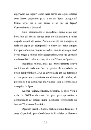 esperavam na lagoa? Como seria remar em águas abertas
com barcos projetados para remar em águas protegidas?
Como seria ver o sol nascer e se por na lagoa?
Concluiríamos a jornada?
Eram inquietações e ansiedades como essas que
brotavam em nossas mentes antes de começarmos a remar
naquela manhã de verão. Particularmente me indagava se
seria eu capaz de acompanhar o ritmo dos meus amigos
transportando uma cadeira de rodas, usuário dela que sou?
Meus braços e minhas mãos aguentariam, uma vez que todo
o esforço físico neles se concentrariam? Eram incógnitas...
Incógnitas minhas, mas que provavelmente estava
no íntimo de cada um dos integrantes da expedição. A
nossa equipe tinha o DNA da diversidade em sua formação
e isso pode ser constatado na diferença de idades, de
profissões e de aspirações individuais. Veja a composição
da equipe de água:
Wagner Rauber, remador, estudante, 17 anos. Vive a
mais de 3000km da casa dos pais para aproveitar a
oportunidade de estudar numa instituição reconhecida na
área de Técnico em Mecânica.
Oguener Tissot, 30 anos, pratica o remo desde os 12
anos. Capacitado pela Confederação Brasileira de Remo –

22

 