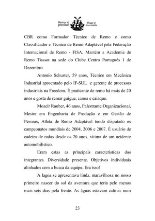 CBR como Formador Técnico de Remo e como
Classificador e Técnico de Remo Adaptável pela Federação
Internacional de Remo - FISA. Mantém a Academia de
Remo Tisssot na sede do Clube Centro Português 1 de
Dezembro.
Antonio Schuster, 59 anos, Técnico em Mecânica
Industrial aposentado pelo IF-SUL e gerente de processos
industriais na Freedom. É praticante de remo há mais de 20
anos e gosta de remar guigue, canoa e caiaque.
Moacir Rauber, 46 anos, Palestrante Organizacional,
Mestre em Engenharia de Produção e em Gestão de
Pessoas, Atleta de Remo Adaptável tendo disputado os
campeonatos mundiais de 2004, 2006 e 2007. É usuário de
cadeira de rodas desde os 20 anos, vítima de um acidente
automobilístico.
Eram

estas

as

principais

características

dos

integrantes. Diversidade presente. Objetivos individuais
alinhados com a busca da equipe. Era isso!
A lagoa se apresentava linda, maravilhosa no nosso
primeiro nascer do sol da aventura que teria pelo menos
mais seis dias pela frente. As águas estavam calmas num

23

 