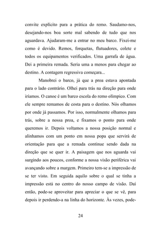 convite explícito para a prática do remo. Saudamo-nos,
desejando-nos boa sorte mal sabendo de tudo que nos
aguardava. Ajudaram-me a entrar no meu barco. Fixei-me
como é devido. Remos, forquetas, flutuadores, colete e
todos os equipamentos verificados. Uma garrafa de água.
Dei a primeira remada. Seria uma a menos para chegar ao
destino. A contagem regressiva começara...
Manobrei o barco, já que a proa estava apontada
para o lado contrário. Olhei para trás na direção para onde
iríamos. O canoe é um barco escola do remo olímpico. Com
ele sempre remamos de costa para o destino. Nós olhamos
por onde já passamos. Por isso, normalmente olhamos para
trás, sobre a nossa proa, e fixamos o ponto para onde
queremos ir. Depois voltamos a nossa posição normal e
alinhamos com um ponto em nossa popa que servirá de
orientação para que a remada continue sendo dada na
direção que se quer ir. A paisagem que nos aguarda vai
surgindo aos poucos, conforme a nossa visão periférica vai
avançando sobre a margem. Primeiro tem-se a impressão de
se ter visto. Em seguida aquilo sobre o qual se tinha a
impressão está no centro do nosso campo de visão. Daí
então, pode-se aproveitar para apreciar o que se vê, para
depois ir perdendo-a na linha do horizonte. Às vezes, pode-

24

 