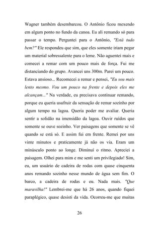 Wagner também desembarcou. O Antônio ficou mexendo
em algum ponto no fundo da canoa. Eu ali remando só para
passar o tempo. Perguntei para o Antônio, "Está tudo
bem?" Ele respondeu que sim, que eles somente iriam pegar
um material sobressalente para o leme. Não aguentei mais e
comecei a remar com um pouco mais de força. Fui me
distanciando do grupo. Avancei uns 300m. Parei um pouco.
Estava ansioso... Recomecei a remar e pensei, "Eu sou mais
lento mesmo. Vou um pouco na frente e depois eles me
alcançam..." Na verdade, eu precisava continuar remando,
porque eu queria usufruir da sensação de remar sozinho por
algum tempo na lagoa. Queria poder me avaliar. Queria
sentir a solidão na imensidão da lagoa. Ouvir ruídos que
somente se ouve sozinho. Ver paisagens que somente se vê
quando se está só. E assim fui em frente. Remei por uns
vinte minutos e praticamente já não os via. Eram um
minúsculo ponto ao longe. Diminuí o ritmo. Apreciei a
paisagem. Olhei para mim e me senti um privilegiado! Sim,
eu, um usuário de cadeira de rodas com quase cinquenta
anos remando sozinho nesse mundo de água sem fim. O
barco, a cadeira de rodas e eu. Nada mais. "Que
maravilha!" Lembrei-me que há 26 anos, quando fiquei
paraplégico, quase desisti da vida. Ocorreu-me que muitas

26

 