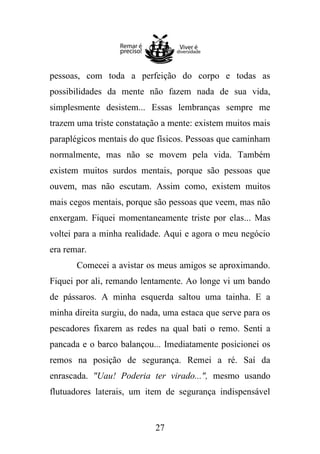pessoas, com toda a perfeição do corpo e todas as
possibilidades da mente não fazem nada de sua vida,
simplesmente desistem... Essas lembranças sempre me
trazem uma triste constatação a mente: existem muitos mais
paraplégicos mentais do que físicos. Pessoas que caminham
normalmente, mas não se movem pela vida. Também
existem muitos surdos mentais, porque são pessoas que
ouvem, mas não escutam. Assim como, existem muitos
mais cegos mentais, porque são pessoas que veem, mas não
enxergam. Fiquei momentaneamente triste por elas... Mas
voltei para a minha realidade. Aqui e agora o meu negócio
era remar.
Comecei a avistar os meus amigos se aproximando.
Fiquei por ali, remando lentamente. Ao longe vi um bando
de pássaros. A minha esquerda saltou uma tainha. E a
minha direita surgiu, do nada, uma estaca que serve para os
pescadores fixarem as redes na qual bati o remo. Senti a
pancada e o barco balançou... Imediatamente posicionei os
remos na posição de segurança. Remei a ré. Saí da
enrascada. "Uau! Poderia ter virado...", mesmo usando
flutuadores laterais, um item de segurança indispensável

27

 