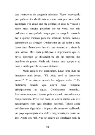 para remadores da categoria adaptada. Fiquei preocupado
que pudesse ter danificado o remo, mas por sorte nada
aconteceu. Foi então que me ocorreu se caso eu virasse o
barco meus amigos poderiam até ter visto, mas não
poderiam ter me ajudado porque precisariam pelo menos de
dez a quinze minutos para me alcançar. Tempo demais,
dependendo da situação. Obviamente eu sei nadar e meu
barco tinha flutuadores laterais para minimizar o risco de
uma virada. Mas nada justificava a imprudência que eu
havia cometido de distanciar-me de tal maneira dos
membros do grupo. Ainda não éramos uma equipe e eu
tinha a minha parcela nessa constatação.
Meus amigos me alcançaram. Levei uma dura no
integrante mais jovem. "Eh, Moa, você se distanciou
demais? E se tivesse acontecido alguma coisa..." Eu
minimizei

dizendo

principalmente

as

que
águas.

estava

tudo

tranquilo,

Continuamos

remando...

Estávamos um pouco tensos, pois ainda não nos soltáramos
completamente. Creio que cada um estava imerso em seus
pensamentos com seus desafios pessoais. Talvez ainda
estivéssemos digerindo o impacto de estarmos realizando
um projeto planejado, discutido e programado por quase um
ano. Agora era real. Não se tratava de simulação nem de

28

 