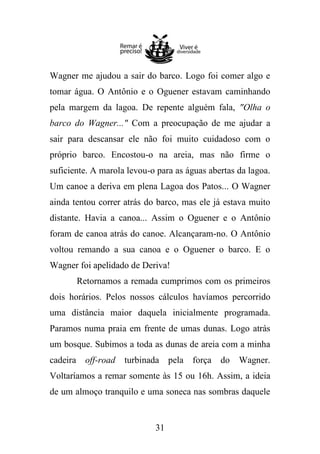 Wagner me ajudou a sair do barco. Logo foi comer algo e
tomar água. O Antônio e o Oguener estavam caminhando
pela margem da lagoa. De repente alguém fala, "Olha o
barco do Wagner..." Com a preocupação de me ajudar a
sair para descansar ele não foi muito cuidadoso com o
próprio barco. Encostou-o na areia, mas não firme o
suficiente. A marola levou-o para as águas abertas da lagoa.
Um canoe a deriva em plena Lagoa dos Patos... O Wagner
ainda tentou correr atrás do barco, mas ele já estava muito
distante. Havia a canoa... Assim o Oguener e o Antônio
foram de canoa atrás do canoe. Alcançaram-no. O Antônio
voltou remando a sua canoa e o Oguener o barco. E o
Wagner foi apelidado de Deriva!
Retornamos a remada cumprimos com os primeiros
dois horários. Pelos nossos cálculos havíamos percorrido
uma distância maior daquela inicialmente programada.
Paramos numa praia em frente de umas dunas. Logo atrás
um bosque. Subimos a toda as dunas de areia com a minha
cadeira off-road

turbinada pela força

do

Wagner.

Voltaríamos a remar somente às 15 ou 16h. Assim, a ideia
de um almoço tranquilo e uma soneca nas sombras daquele

31

 