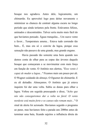 bosque nos agradava. Antes dele, logicamente, um
chimarrão. Eu aproveitei logo para deitar novamente e
minimizar as chances de contrair alguma escara no longo
período que ainda teríamos pela frente. Estávamos felizes,
animados e descontraídos. Talvez seria muito mais fácil do
que havíamos pensado. Águas tranquilas... Um suave vento
a favor... Temperatura amena... Estava tudo correndo tão
bem... É, mas era só o convite da lagoa, porque essa
sensação não passave de uma grande, mas grande engano.
Havia passado tão somente uma hora quando nos
demos conta de olhar para as copas das árvores daquele
bosque que começaram a se movimentar com mais força
em função do vento. O Antônio nos alertou, "Esse vento é
capaz de mudar a lagoa..." Ficamos mais um pouco por ali.
O Wagner cuidando do almoço. O Oguener do chimarrão. E
eu ali deitadão. Almoçamos. O Antônio que já estava
inquieto foi dar uma volta. Subiu as dunas para olhar a
lagoa. Voltou em seguida preocupado e disse, "Acho que
nós não conseguiremos dar a volta no farol. O vento
nordeste está muito forte e os canoes não remam mais..." O
sinal de alerta foi acionado. Havíamos seguido o programa
ao parar, mas havíamos feito a parada uns 2000m antes de
terminar uma baía, ficando sujeitos a influência direta do

32

 