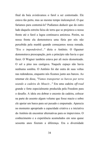 final da baía avistávamos o farol a ser contornado. Ele
estava tão perto, mas ao mesmo tempo inalcançável. O que
faríamos para contorná-lo? Podíamos deduzir que do outro
lado daquela estreita faixa de terra que se projetava a nossa
frente até o farol a lagoa continuava amistosa. Porém, na
nossa frente ela demonstrava uma fúria por nós não
percebida pela manhã quando começamos nossa remada.
"Era o imponderável..." dizia o Antônio. O Oguener
demonstrava preocupação, pois a princípio não havia o que
fazer. O Wagner também estava por ali meio desnorteado.
O sol a pino nos castigava. Naquele espaço não havia
nenhuma sombra. O Antônio foi dar outra de suas voltas
nas redondezas, enquanto nós ficamos junto aos barcos. Ao
retornar ele disse, "Vamos transportar os barcos por terra
usando a cadeira do Moacir..." Era uma cadeira off-road
grande e forte especialmente produzida pela Freedom para
o desafio. A ideia era dobrar o encosto da cadeira, colocar
na parte do assento algum volume que fosse macio e sobre
ele apoiar um barco para ser puxado e empurrado. Aparecia
no momento apropriado a capacidade criativa e a iniciativa
do Antônio de encontrar alternativas para os imprevistos. O
conhecimento e a experiência acumulados em seus quase
sessenta anos fizeram a diferença. Era a diversidade

34

 