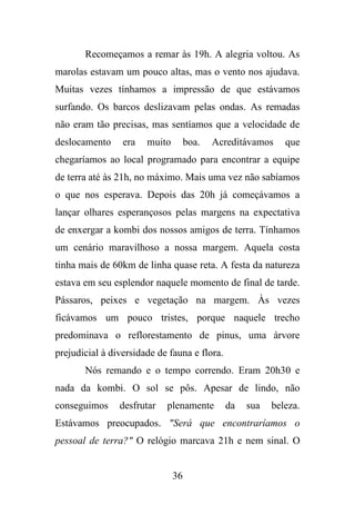Recomeçamos a remar às 19h. A alegria voltou. As
marolas estavam um pouco altas, mas o vento nos ajudava.
Muitas vezes tínhamos a impressão de que estávamos
surfando. Os barcos deslizavam pelas ondas. As remadas
não eram tão precisas, mas sentíamos que a velocidade de
deslocamento

era

muito

boa.

Acreditávamos

que

chegaríamos ao local programado para encontrar a equipe
de terra até às 21h, no máximo. Mais uma vez não sabíamos
o que nos esperava. Depois das 20h já começávamos a
lançar olhares esperançosos pelas margens na expectativa
de enxergar a kombi dos nossos amigos de terra. Tínhamos
um cenário maravilhoso a nossa margem. Aquela costa
tinha mais de 60km de linha quase reta. A festa da natureza
estava em seu esplendor naquele momento de final de tarde.
Pássaros, peixes e vegetação na margem. Às vezes
ficávamos um pouco tristes, porque naquele trecho
predominava o reflorestamento de pinus, uma árvore
prejudicial à diversidade de fauna e flora.
Nós remando e o tempo correndo. Eram 20h30 e
nada da kombi. O sol se pôs. Apesar de lindo, não
conseguimos

desfrutar

plenamente

da

sua

beleza.

Estávamos preocupados. "Será que encontraríamos o
pessoal de terra?" O relógio marcava 21h e nem sinal. O

36

 