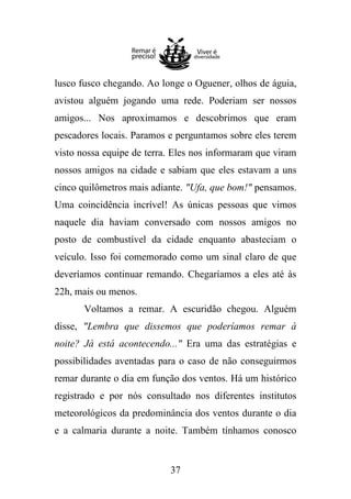 lusco fusco chegando. Ao longe o Oguener, olhos de águia,
avistou alguém jogando uma rede. Poderiam ser nossos
amigos... Nos aproximamos e descobrimos que eram
pescadores locais. Paramos e perguntamos sobre eles terem
visto nossa equipe de terra. Eles nos informaram que viram
nossos amigos na cidade e sabiam que eles estavam a uns
cinco quilômetros mais adiante. "Ufa, que bom!" pensamos.
Uma coincidência incrível! As únicas pessoas que vimos
naquele dia haviam conversado com nossos amigos no
posto de combustível da cidade enquanto abasteciam o
veículo. Isso foi comemorado como um sinal claro de que
deveríamos continuar remando. Chegaríamos a eles até às
22h, mais ou menos.
Voltamos a remar. A escuridão chegou. Alguém
disse, "Lembra que dissemos que poderíamos remar à
noite? Já está acontecendo..." Era uma das estratégias e
possibilidades aventadas para o caso de não conseguirmos
remar durante o dia em função dos ventos. Há um histórico
registrado e por nós consultado nos diferentes institutos
meteorológicos da predominância dos ventos durante o dia
e a calmaria durante a noite. Também tínhamos conosco

37

 