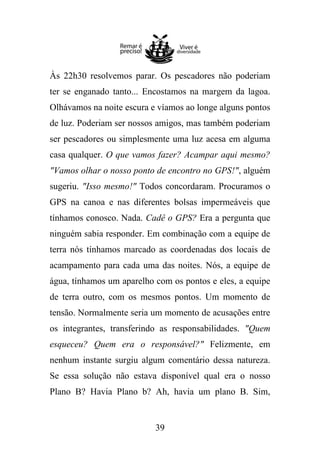 Às 22h30 resolvemos parar. Os pescadores não poderiam
ter se enganado tanto... Encostamos na margem da lagoa.
Olhávamos na noite escura e víamos ao longe alguns pontos
de luz. Poderiam ser nossos amigos, mas também poderiam
ser pescadores ou simplesmente uma luz acesa em alguma
casa qualquer. O que vamos fazer? Acampar aqui mesmo?
"Vamos olhar o nosso ponto de encontro no GPS!", alguém
sugeriu. "Isso mesmo!" Todos concordaram. Procuramos o
GPS na canoa e nas diferentes bolsas impermeáveis que
tínhamos conosco. Nada. Cadê o GPS? Era a pergunta que
ninguém sabia responder. Em combinação com a equipe de
terra nós tínhamos marcado as coordenadas dos locais de
acampamento para cada uma das noites. Nós, a equipe de
água, tínhamos um aparelho com os pontos e eles, a equipe
de terra outro, com os mesmos pontos. Um momento de
tensão. Normalmente seria um momento de acusações entre
os integrantes, transferindo as responsabilidades. "Quem
esqueceu? Quem era o responsável?" Felizmente, em
nenhum instante surgiu algum comentário dessa natureza.
Se essa solução não estava disponível qual era o nosso
Plano B? Havia Plano b? Ah, havia um plano B. Sim,

39

 
