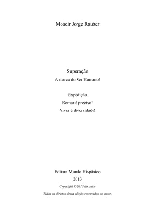 Moacir Jorge Rauber

Superação
A marca do Ser Humano!

Expedição
Remar é preciso!
Viver é diversidade!

Editora Mundo Hispânico
2013
Copyright © 2013 do autor
Todos os direitos desta edição reservados ao autor.

 