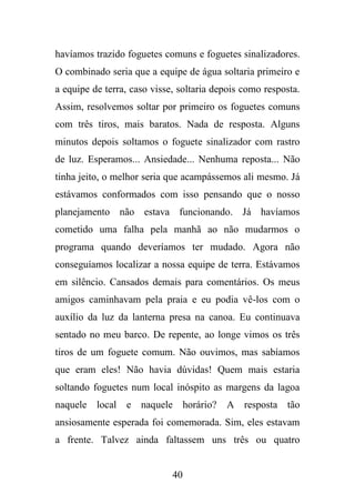 havíamos trazido foguetes comuns e foguetes sinalizadores.
O combinado seria que a equipe de água soltaria primeiro e
a equipe de terra, caso visse, soltaria depois como resposta.
Assim, resolvemos soltar por primeiro os foguetes comuns
com três tiros, mais baratos. Nada de resposta. Alguns
minutos depois soltamos o foguete sinalizador com rastro
de luz. Esperamos... Ansiedade... Nenhuma reposta... Não
tinha jeito, o melhor seria que acampássemos ali mesmo. Já
estávamos conformados com isso pensando que o nosso
planejamento não estava funcionando. Já havíamos
cometido uma falha pela manhã ao não mudarmos o
programa quando deveríamos ter mudado. Agora não
conseguíamos localizar a nossa equipe de terra. Estávamos
em silêncio. Cansados demais para comentários. Os meus
amigos caminhavam pela praia e eu podia vê-los com o
auxílio da luz da lanterna presa na canoa. Eu continuava
sentado no meu barco. De repente, ao longe vimos os três
tiros de um foguete comum. Não ouvimos, mas sabíamos
que eram eles! Não havia dúvidas! Quem mais estaria
soltando foguetes num local inóspito as margens da lagoa
naquele local e naquele horário?

A resposta tão

ansiosamente esperada foi comemorada. Sim, eles estavam
a frente. Talvez ainda faltassem uns três ou quatro

40

 