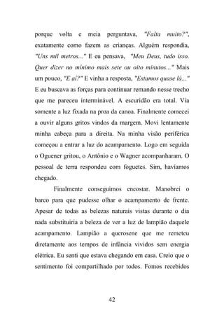porque

volta

e

meia

perguntava,

"Falta

muito?",

exatamente como fazem as crianças. Alguém respondia,
"Uns mil metros..." E eu pensava, "Meu Deus, tudo isso.
Quer dizer no mínimo mais sete ou oito minutos..." Mais
um pouco, "E aí?" E vinha a resposta, "Estamos quase lá..."
E eu buscava as forças para continuar remando nesse trecho
que me pareceu interminável. A escuridão era total. Via
somente a luz fixada na proa da canoa. Finalmente comecei
a ouvir alguns gritos vindos da margem. Movi lentamente
minha cabeça para a direita. Na minha visão periférica
começou a entrar a luz do acampamento. Logo em seguida
o Oguener gritou, o Antônio e o Wagner acompanharam. O
pessoal de terra respondeu com foguetes. Sim, havíamos
chegado.
Finalmente conseguimos encostar. Manobrei o
barco para que pudesse olhar o acampamento de frente.
Apesar de todas as belezas naturais vistas durante o dia
nada substituiria a beleza de ver a luz de lampião daquele
acampamento. Lampião a querosene que me remeteu
diretamente aos tempos de infância vividos sem energia
elétrica. Eu senti que estava chegando em casa. Creio que o
sentimento foi compartilhado por todos. Fomos recebidos

42

 
