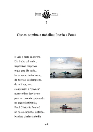 5

Cisnes, sombra e trabalho: Poesia e Fotos

E veio a barra da aurora.
Dia lindo, calmaria...
Impossível foi prever
o que este dia traria...
Nesta noite, tantas luzes,
de estrelas, dos lampiões,
de satélites, até...
e entre risos e "trovões"
nossos olhos desviavam
para um pontinho, piscando,
no escuro horizonte...
Farol Cristovão Pereira!
no nosso caminho, distante...
Na clara distância do dia
45

 