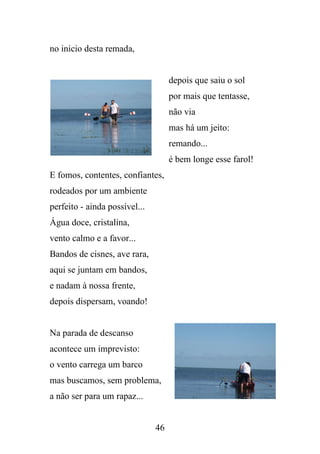 no inicio desta remada,

depois que saiu o sol
por mais que tentasse,
não via
mas há um jeito:
remando...
é bem longe esse farol!
E fomos, contentes, confiantes,
rodeados por um ambiente
perfeito - ainda possível...
Água doce, cristalina,
vento calmo e a favor...
Bandos de cisnes, ave rara,
aqui se juntam em bandos,
e nadam à nossa frente,
depois dispersam, voando!

Na parada de descanso
acontece um imprevisto:
o vento carrega um barco
mas buscamos, sem problema,
a não ser para um rapaz...

46

 