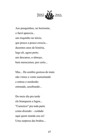 Aos pouquinhos, no horizonte,
o farol aparecia...
um risquinho no início,
que pouco a pouco crescia...
duzentos anos de história,
logo ali, agora perto.
um descanso, o almoço,
bem merecemos, por certo...

Mas... Da sombra gostosa do mato
não vimos o vento aumentando
e entrou o nordestão
entonado, assobiando...

Do meio dia pra tarde
ele branqueou a lagoa...
"Carneiros" pra toda parte
como dizendo: - cuidado
aqui quem manda sou eu!
Uma surpresa das brabas...

47

 