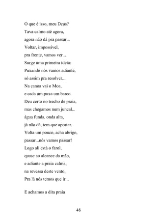 O que é isso, meu Deus?
Tava calmo até agora,
agora não dá pra passar...
Voltar, impossível,
pra frente, vamos ver...
Surge uma primeira ideia:
Puxando nós vamos adiante,
só assim pra resolver...
Na canoa vai o Moa,
e cada um puxa um barco.
Deu certo no trecho de praia,
mas chegamos num juncal...
água funda, onda alta,
já não dá, tem que aportar.
Volta um pouco, acha abrigo,
passar...nós vamos passar!
Logo ali está o farol,
quase ao alcance da mão,
e adiante a praia calma,
na revessa deste vento,
Pra lá nós temos que ir...
E achamos a dita praia

48

 