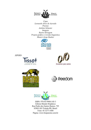 Capa
Leonardo Alves de Azevedo
Poesias
Antônio Schuster
Imagens
Rastro Selvagem
Projeto gráfico e revisão linguística
Moacir Jorge Rauber

APOIO:

ISBN: 978-85-99061-05-3
Editora Mundo Hispânico
Rua Pedro dos Santos Ramos, 795
85903-265 Toledo-PR, Brasil
Fone: 45 3277-1888
Página: www.hispanotur.com.br

 