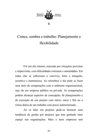 6

Cisnes, sombra e trabalho: Planejamento e
flexibilidade

Foi um dia intenso, marcado por situações previstas
e imprevistas, com dificuldades extremas e amenidades. Em
todas elas se sobressaiu o convívio, forte e tranquilo,
assertivo e harmonioso. Ao relembrar o dia pode se fazer
uma série de comparações com o ambiente organizacional,
seja ele em empresa pública ou privada. As comparações
podem alcançar aspectos de concepção, de planejamento e
de execução de um projeto com início, meio e fim ou a
rotina diária de um trabalho com prazo indeterminado.
Ao se falar em projetos pode-se destacar uma
tendência de gestão por projetos que tem ganhado mais
espaço nas organizações. Mais e mais empresas tem

51

 