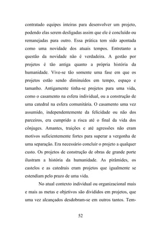 contratado equipes inteiras para desenvolver um projeto,
podendo elas serem desligadas assim que ele é concluído ou
remanejadas para outro. Essa prática tem sido apontada
como uma novidade dos atuais tempos. Entretanto a
questão da novidade não é verdadeira. A gestão por
projetos é tão antiga quanto a própria história da
humanidade. Vive-se tão somente uma fase em que os
projetos estão sendo diminuídos em tempo, espaço e
tamanho. Antigamente tinha-se projetos para uma vida,
como o casamento na esfera individual, ou a construção de
uma catedral na esfera comunitária. O casamento uma vez
assumido, independentemente da felicidade ou não dos
parceiros, era cumprido a risca até o final da vida dos
cônjuges. Amantes, traições e até agressões não eram
motivos suficientemente fortes para superar a vergonha de
uma separação. Era necessário concluir o projeto a qualquer
custo. Os projetos de construção de obras de grande porte
ilustram a história da humanidade. As pirâmides, os
castelos e as catedrais eram projetos que igualmente se
estendiam pelo prazo de uma vida.
No atual contexto individual ou organizacional mais
e mais as metas e objetivos são divididos em projetos, que
uma vez alcançados desdobram-se em outros tantos. Tem-

52

 